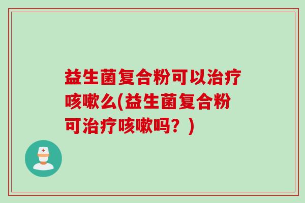 益生菌复合粉可以治疗咳嗽么(益生菌复合粉可治疗咳嗽吗？)