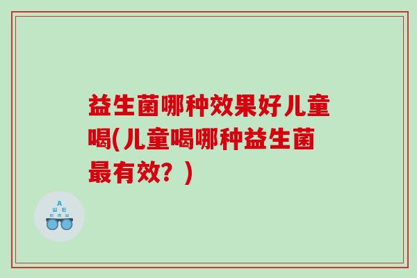 益生菌哪种效果好儿童喝(儿童喝哪种益生菌最有效？)
