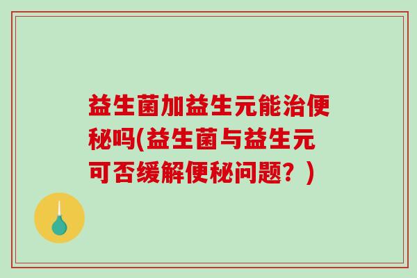 益生菌加益生元能治便秘吗(益生菌与益生元可否缓解便秘问题？)