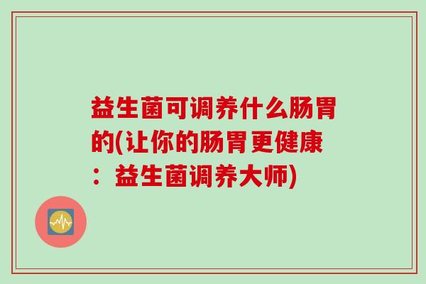 益生菌可调养什么肠胃的(让你的肠胃更健康:益生菌调养大师) 益生菌可调养什么肠胃的(让你的肠胃更健康:益生菌调养大师)