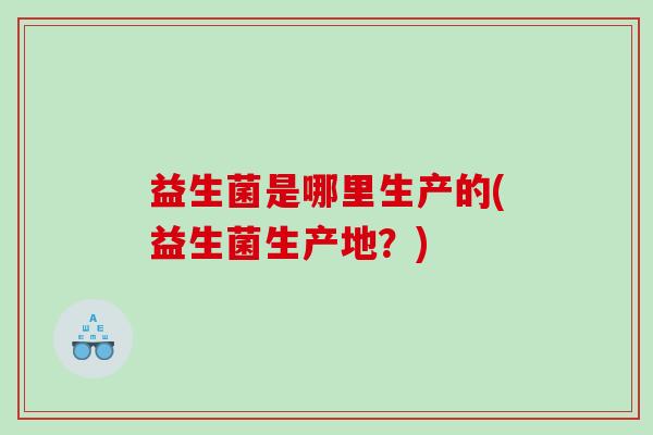 益生菌是哪里生产的(益生菌生产地?) 益生菌是哪里生产的(益生菌生产地?)