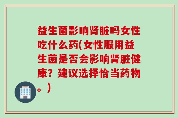 益生菌影响肾脏吗女性吃什么药(女性服用益生菌是否会影响肾脏健康？建议选择恰当药物。)