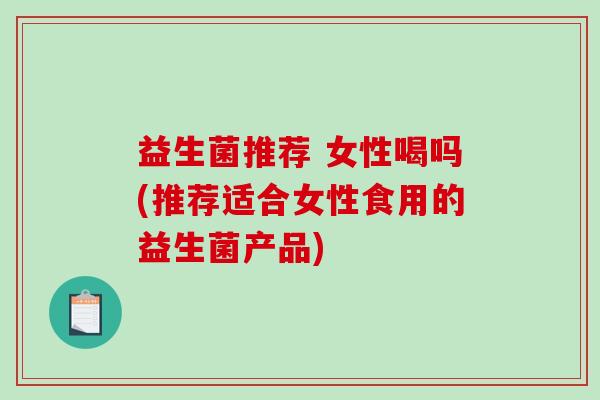 益生菌推荐 女性喝吗(推荐适合女性食用的益生菌产品)