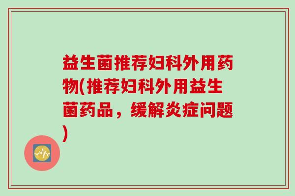 益生菌推荐妇科外用药物(推荐妇科外用益生菌药品，缓解炎症问题)