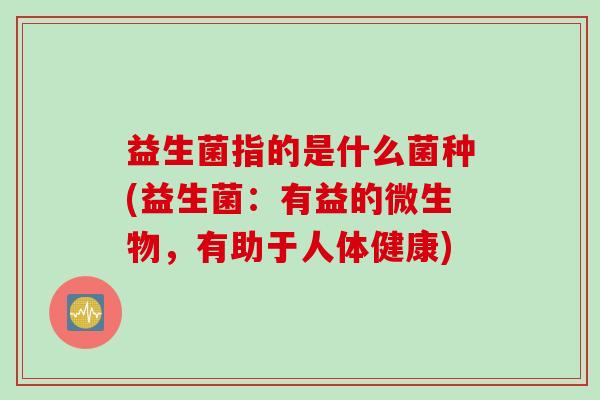 益生菌指的是什么菌种(益生菌:有益的微生物,有助于人体健康) 益生菌指的是什么菌种(益生菌:有益的微生物,有助于人体健康)