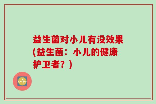 益生菌对小儿有没效果(益生菌:小儿的健康护卫者?) 益生菌对小儿有没效果(益生菌:小儿的健康护卫者?)
