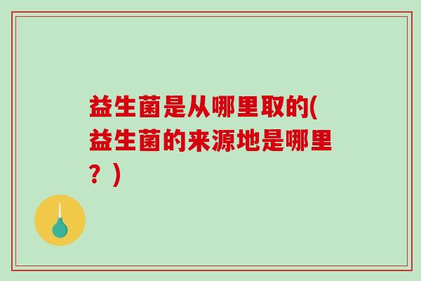益生菌是从哪里取的(益生菌的来源地是哪里？)
