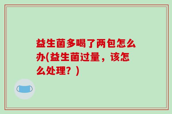 益生菌多喝了两包怎么办(益生菌过量，该怎么处理？)