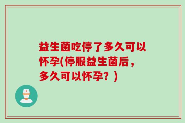益生菌吃停了多久可以怀孕(停服益生菌后，多久可以怀孕？)