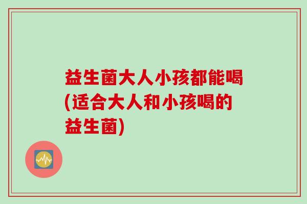 益生菌大人小孩都能喝(适合大人和小孩喝的益生菌) 益生菌大人小孩都能喝(适合大人和小孩喝的益生菌)