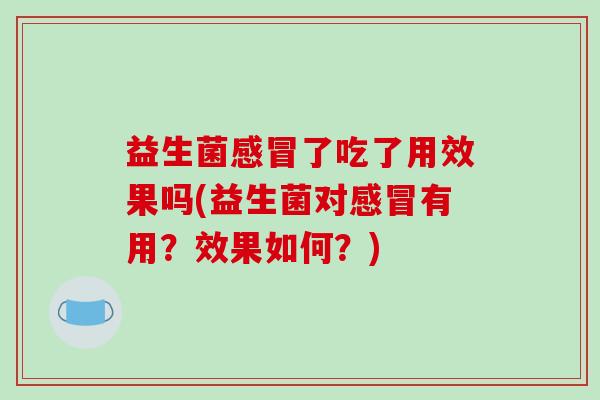 益生菌感冒了吃了用效果吗(益生菌对感冒有用？效果如何？)