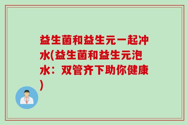 益生菌和益生元一起冲水(益生菌和益生元泡水：双管齐下助你健康)