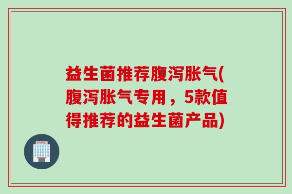 益生菌推荐腹泻胀气(腹泻胀气专用，5款值得推荐的益生菌产品)