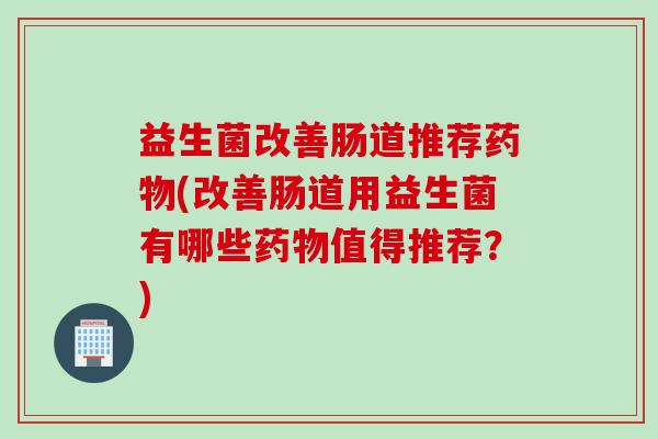 益生菌改善肠道推荐药物(改善肠道用益生菌有哪些药物值得推荐？)