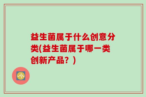 益生菌属于什么创意分类(益生菌属于哪一类创新产品？)