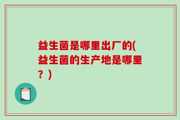 益生菌是哪里出厂的(益生菌的生产地是哪里？)