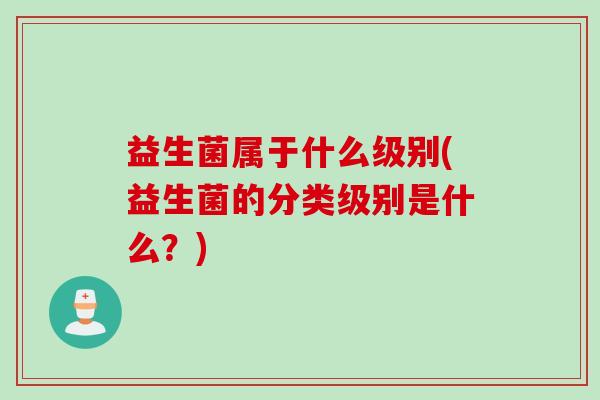 益生菌属于什么级别(益生菌的分类级别是什么？)