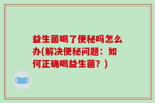 益生菌喝了便秘吗怎么办(解决便秘问题：如何正确喝益生菌？)