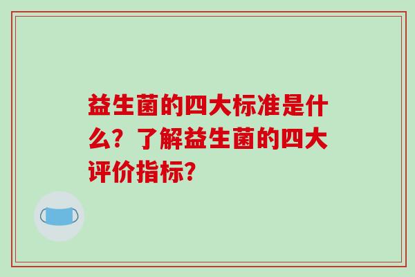 益生菌的四大标准是什么?了解益生菌的四大评价指标? 益生菌的四大标准是什么?了解益生菌的四大评价指标?