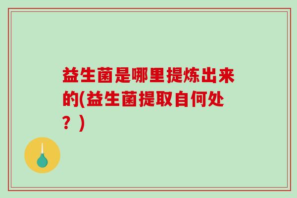 益生菌是哪里提炼出来的(益生菌提取自何处？)