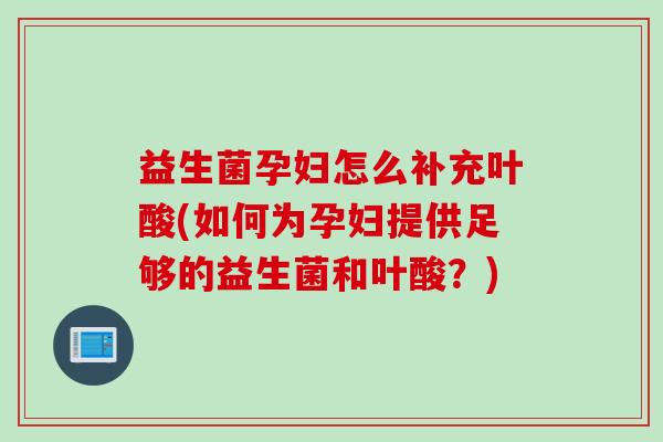 益生菌孕妇怎么补充叶酸(如何为孕妇提供足够的益生菌和叶酸？)