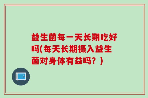 益生菌每一天长期吃好吗(每天长期摄入益生菌对身体有益吗？)