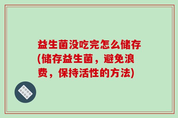 益生菌没吃完怎么储存(储存益生菌,避免浪费,保持活性的方法) 益生菌没吃完怎么储存(储存益生菌,避免浪费,保持活性的方法)