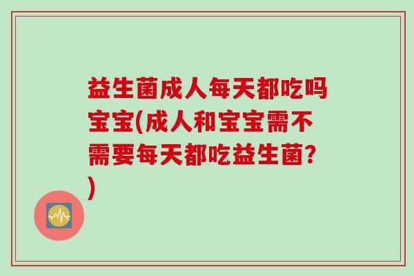 益生菌成人每天都吃吗宝宝(成人和宝宝需不需要每天都吃益生菌？)
