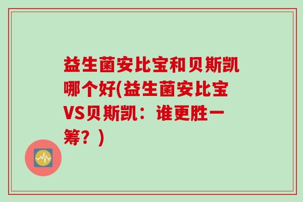 益生菌安比宝和贝斯凯哪个好(益生菌安比宝VS贝斯凯:谁更胜一筹?) 益生菌安比宝和贝斯凯哪个好(益生菌安比宝VS贝斯凯:谁更胜一筹?)