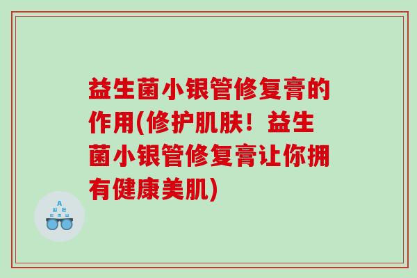 益生菌小银管修复膏的作用(修护肌肤！益生菌小银管修复膏让你拥有健康美肌)