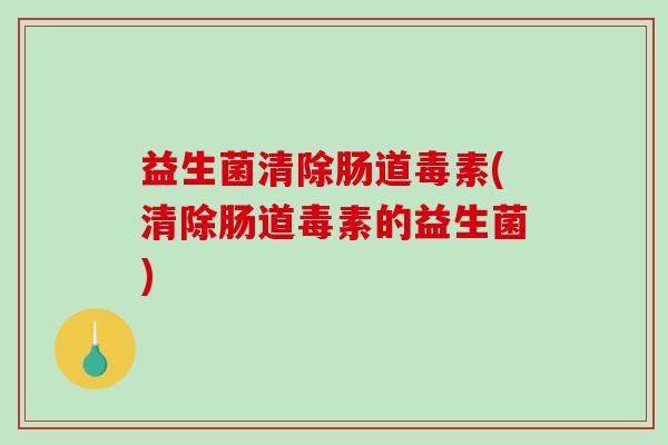 益生菌清除肠道毒素(清除肠道毒素的益生菌)