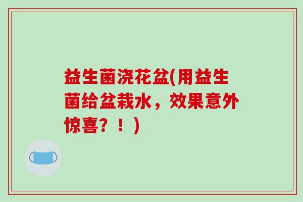 益生菌浇花盆(用益生菌给盆栽水，效果意外惊喜？！)