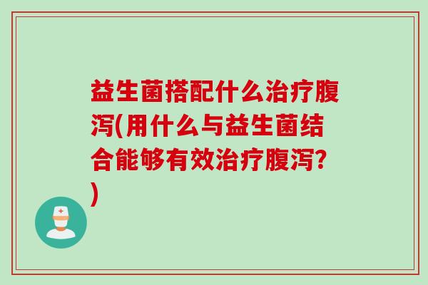 益生菌搭配什么治疗腹泻(用什么与益生菌结合能够有效治疗腹泻？)