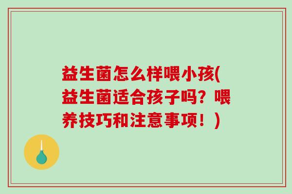 益生菌怎么样喂小孩(益生菌适合孩子吗？喂养技巧和注意事项！)