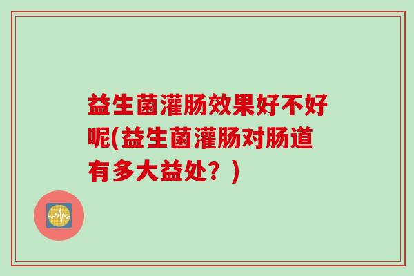 益生菌灌肠效果好不好呢(益生菌灌肠对肠道有多大益处？)