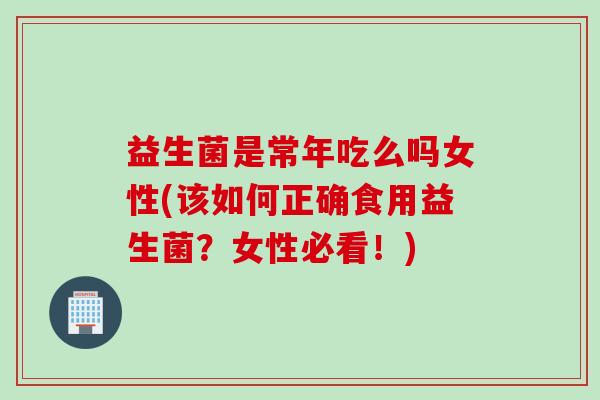 益生菌是常年吃么吗女性(该如何正确食用益生菌？女性必看！)