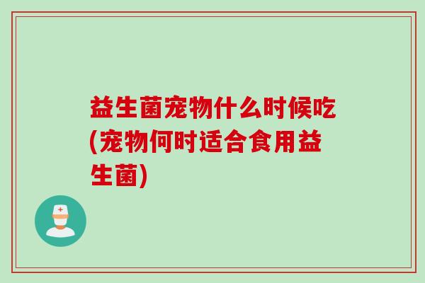 益生菌宠物什么时候吃(宠物何时适合食用益生菌)