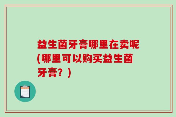 益生菌牙膏哪里在卖呢(哪里可以购买益生菌牙膏？)