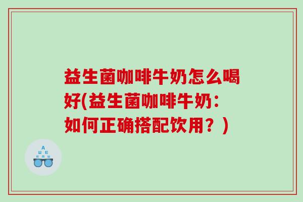 益生菌咖啡牛奶怎么喝好(益生菌咖啡牛奶：如何正确搭配饮用？)