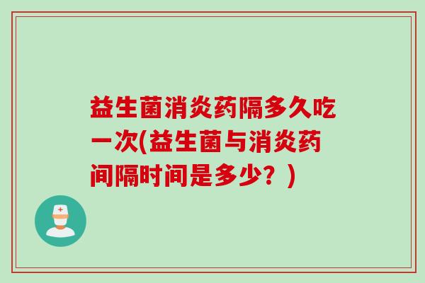 益生菌消炎药隔多久吃一次(益生菌与消炎药间隔时间是多少？)