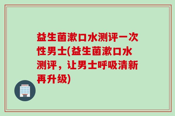 益生菌漱口水测评一次性男士(益生菌漱口水测评，让男士呼吸清新再升级)