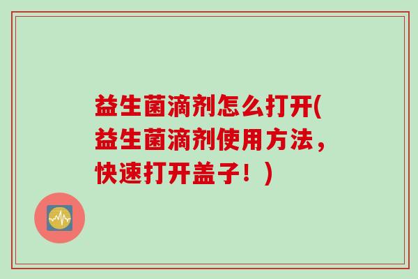 益生菌滴剂怎么打开(益生菌滴剂使用方法，快速打开盖子！)