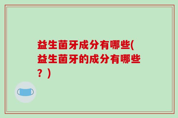 益生菌牙成分有哪些(益生菌牙的成分有哪些？)