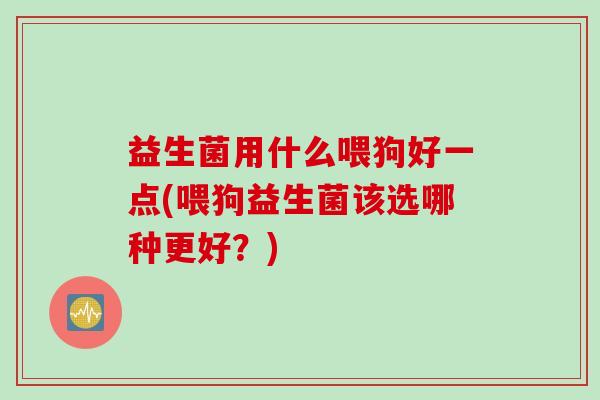 益生菌用什么喂狗好一点(喂狗益生菌该选哪种更好?) 益生菌用什么喂狗好一点(喂狗益生菌该选哪种更好?)