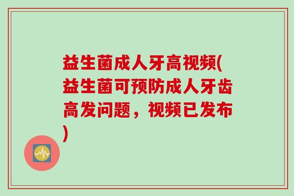 益生菌成人牙高视频(益生菌可成人牙齿高发问题,视频已发布) 益生菌成人牙高视频(益生菌可成人牙齿高发问题,视频已发布)