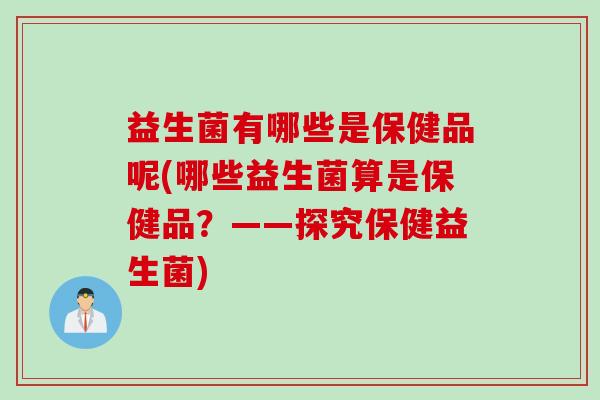 益生菌有哪些是保健品呢(哪些益生菌算是保健品?——探究保健益生菌) 益生菌有哪些是保健品呢(哪些益生菌算是保健品?——探究保健益生菌)