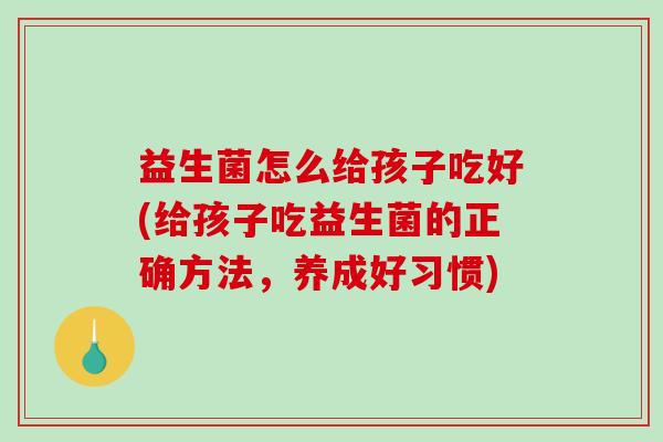 益生菌怎么给孩子吃好(给孩子吃益生菌的正确方法，养成好习惯)