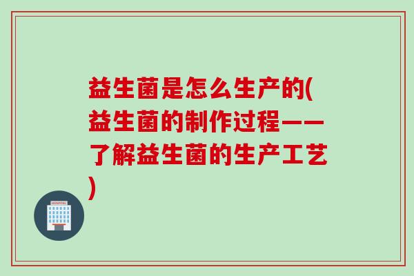 益生菌是怎么生产的(益生菌的制作过程——了解益生菌的生产工艺)