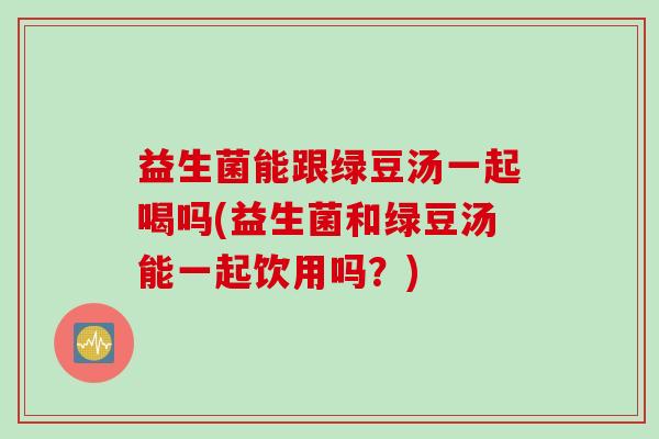 益生菌能跟绿豆汤一起喝吗(益生菌和绿豆汤能一起饮用吗？)