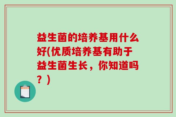 益生菌的培养基用什么好(优质培养基有助于益生菌生长,你知道吗?) 益生菌的培养基用什么好(优质培养基有助于益生菌生长,你知道吗?)